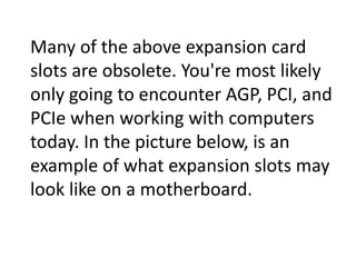 Many of the above expansion card
slots are obsolete. You're most likely
only going to encounter AGP, PCI, and
PCIe when working with computers
today. In the picture below, is an
example of what expansion slots may
look like on a motherboard.
 