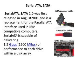 SerialATA, SATA 1.0 was first
released in August2001 and is a
replacement for the Parallel ATA
interface used in IBM
compatible computers.
SerialATA is capable of
delivering
1.5 Gbps (1500 MBps) of
performance to each drive
within a disk array.
Serial ATA, SATA
 
