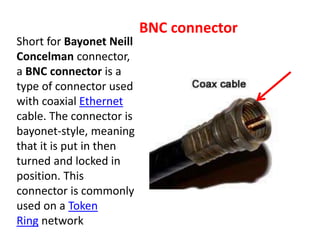 Short for Bayonet Neill
Concelman connector,
a BNC connector is a
type of connector used
with coaxial Ethernet
cable. The connector is
bayonet-style, meaning
that it is put in then
turned and locked in
position. This
connector is commonly
used on a Token
Ring network
BNC connector
 