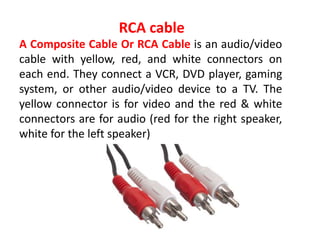 A Composite Cable Or RCA Cable is an audio/video
cable with yellow, red, and white connectors on
each end. They connect a VCR, DVD player, gaming
system, or other audio/video device to a TV. The
yellow connector is for video and the red & white
connectors are for audio (red for the right speaker,
white for the left speaker)
RCA cable
 