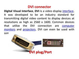 Digital Visual Interface, DVI is a video display interface.
It was developed to be an industry standard for
transmitting digital video content to display devices at
resolutions as high as 2560 x 1600. Common devices
that utilize the DVI connection are computer
monitors and projectors. DVI can even be used with
someTVs
DVI connector
DVI plug/Port
 