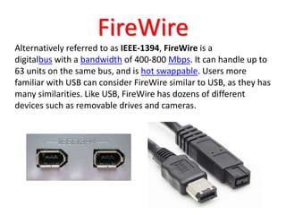 FireWire
Alternatively referred to as IEEE-1394, FireWire is a
digitalbus with a bandwidth of 400-800 Mbps. It can handle up to
63 units on the same bus, and is hot swappable. Users more
familiar with USB can consider FireWire similar to USB, as they has
many similarities. Like USB, FireWire has dozens of different
devices such as removable drives and cameras.
 