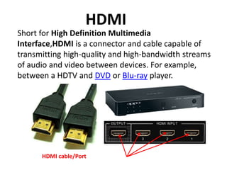 Short for High Definition Multimedia
Interface,HDMI is a connector and cable capable of
transmitting high-quality and high-bandwidth streams
of audio and video between devices. For example,
between a HDTV and DVD or Blu-ray player.
HDMI
HDMI cable/Port
 