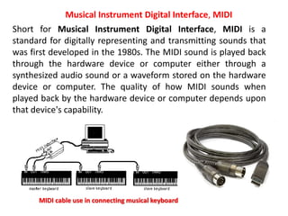 Short for Musical Instrument Digital Interface, MIDI is a
standard for digitally representing and transmitting sounds that
was first developed in the 1980s. The MIDI sound is played back
through the hardware device or computer either through a
synthesized audio sound or a waveform stored on the hardware
device or computer. The quality of how MIDI sounds when
played back by the hardware device or computer depends upon
that device's capability.
Musical Instrument Digital Interface, MIDI
MIDI cable use in connecting musical keyboard
 