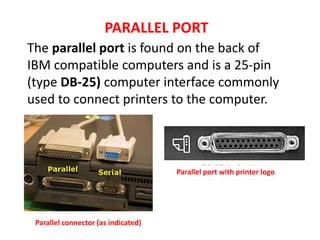 The parallel port is found on the back of
IBM compatible computers and is a 25-pin
(type DB-25) computer interface commonly
used to connect printers to the computer.
PARALLEL PORT
Parallel connector (as indicated)
Parallel port with printer logo
 