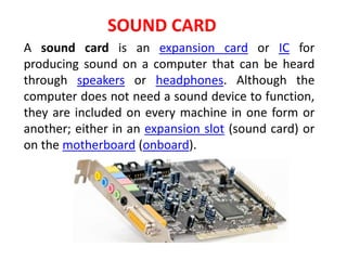 A sound card is an expansion card or IC for
producing sound on a computer that can be heard
through speakers or headphones. Although the
computer does not need a sound device to function,
they are included on every machine in one form or
another; either in an expansion slot (sound card) or
on the motherboard (onboard).
SOUND CARD
 