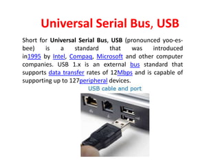 Universal Serial Bus, USB
Short for Universal Serial Bus, USB (pronounced yoo-es-
bee) is a standard that was introduced
in1995 by Intel, Compaq, Microsoft and other computer
companies. USB 1.x is an external bus standard that
supports data transfer rates of 12Mbps and is capable of
supporting up to 127peripheral devices.
 
