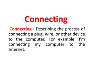 Connecting
Connecting - Describing the process of
connecting a plug, wire, or other device
to the computer. For example, I'm
connecting my computer to the
Internet.
 