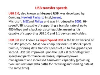 USB transfer speeds
USB 2.0, also known as hi-speed USB, was developed by
Compaq, Hewlett Packard, Intel,Lucent,
Microsoft, NECand Philips and was introduced in 2001. Hi-
speed USB is capable of supporting a transfer rate of up to
480 Mbps and is backwards compatible, meaning it is
capable of supporting USB 1.0 and 1.1 devices and cables.
USB 3.0 also known as Super Speed USB is the latest version of
the USB protocol. Most new computers feature USB 3.0 ports
built-in, offering data transfer speeds of up to five gigabits per
second. USB 3.0 improved upon the USB 2.0 technology with
speed and performance increases, improved power
management and increased bandwidth capability (providing
two unidirectional data paths for receiving and sending data at
the same time).
 