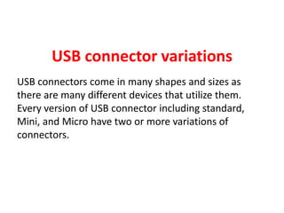 USB connector variations
USB connectors come in many shapes and sizes as
there are many different devices that utilize them.
Every version of USB connector including standard,
Mini, and Micro have two or more variations of
connectors.
 