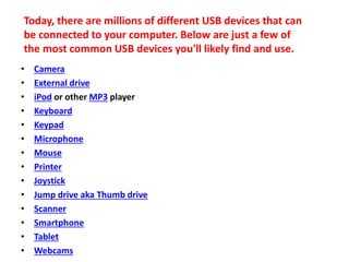 • Camera
• External drive
• iPod or other MP3 player
• Keyboard
• Keypad
• Microphone
• Mouse
• Printer
• Joystick
• Jump drive aka Thumb drive
• Scanner
• Smartphone
• Tablet
• Webcams
Today, there are millions of different USB devices that can
be connected to your computer. Below are just a few of
the most common USB devices you'll likely find and use.
 