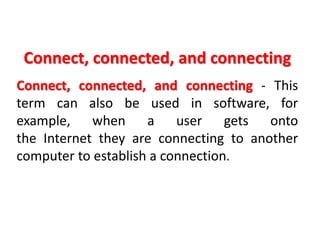 Connect, connected, and connecting
Connect, connected, and connecting - This
term can also be used in software, for
example, when a user gets onto
the Internet they are connecting to another
computer to establish a connection.
 