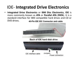 IDE- Integrated Drive Electronics
• Integrated Drive Electronics or IBM Disc Electronics, IDE is
more commonly known as ATA or Parallel ATA (PATA). It is a
standard interface for IBM compatible hard drives and CD or
DVD drives.
 