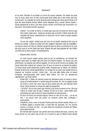 Connectors®


              el va obrir. Només hi va trobar un munt de coses robades. Va maleir de sota
              veu la seva mala sort; e                                                seu
              contrincant. Un espetec el va fer girar-

              queia desplomat al terra. Els seus amics havien unit forces per treure-           n un
              de sobre. Ara potser podrien guanyar...

                 -   Carles! - Va cridar la dona, un xiulet agut que els va ressonar dins el cap
                     fent cridar cada nervi.                                                 ulls
                     injectats de sang i dedicant-los un somriure va dir- serà un plaer acabar
                     amb vosaltres.

                     Va ser tan ràpid i sobtat que els nois no va poder reacionar fins que la

              va caure a terra. En Kai va intentar ajudar-la però la dona va entomar-li un cop
              de puny que el va
              va trobar-se la dona sobre, immobilitzant-la.

                 -   Digues adéu, bonica.

                     La noia hauria volgut xisclar però la por la paralitzava, va intentar fer
                                                                          acabat. Va tancar els ulls
              amb força i va respirar per última vegada. Un crit la va fer tornar a la realitat. No
              havia estat ella: estava bé, estava viva. El que va veure la va deixar de pedra.
              La dona havia sortit disparada metres enllà, empesa per un llamp. Va intentar
                                                          i en trobar-ho va notar com podia tornar a
              respirar de manera normal.                                              amb el bastó
              fumejant, acompanyada pels pares dels altres. En Jim va apropar-se
                                           .
                 - Estàs bé?- L              intentar posar-se dempeus però va caure a terra;
                     tenia el turmell adolorit i li sortia sang de la boca. En Jim va agafar-la per
                     la cintura i junts van anar cap al seus pares que els van abraçar amb
                     força. Quan anaven a renyar-los algú va preguntar.
                 - I en Kai?- Era el seu pare que mirava a tot arreu buscant al noi. De cop
                     l
                     recordava era que la dona li havia assestat un cop de puny...
                 - El nen! Hi havia una tercera figura i tenia un nen en un sac...- va dir en
                     Jim i va veure com els pares es miraven entre ells, confosos i
                     preocupats.
                 - Vosaltres, nens, aneu a buscar                       heu deixat atordit. Rosa, tu i
                     la Marta vigileu a aquest altre, o més ben dit, aquesta. Jo i en Jaume
                     anirem a buscar en Kai i el que falta.-
                     amb determinació.
                     Els homes ben aviat es van perdre dins les ombres del bosc. Llavors, les
              dues dones es van girar cap al lloc on hi havia la que la Marta havia deixat

                                                        11




PDF created with pdfFactory Pro trial version www.pdffactory.com
 