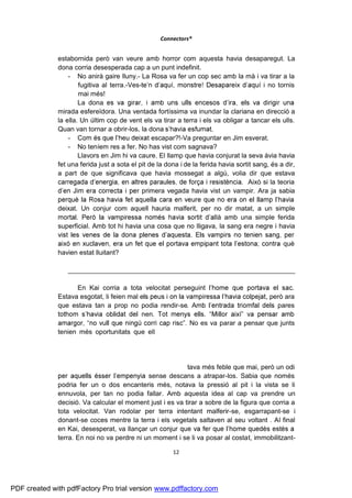 Connectors®


              estabornida però van veure amb horror com aquesta havia desaparegut. La
              dona corria desesperada cap a un punt indefinit.
                  - No anirà gaire lluny.- La Rosa va fer un cop sec amb la mà i va tirar a la
                      fugitiva al terra.-Ves-                                              no tornis
                      mai més!
                      La dona
              mirada esfereïdora. Una ventada fortíssima va inundar la clariana en direcció a
              la ella. Un últim cop de vent els va tirar a terra i els va obligar a tancar els ulls.
              Quan van tornar a obrir-los, la dona
                  -                             t escapar?!-Va preguntar en Jim esverat.
                  - No teníem res a fer. No has vist com sagnava?
                      Llavors en Jim hi va caure. El llamp que havia conjurat la seva àvia havia
              fet una ferida just a sota el pit de la dona i de la ferida havia sortit sang, és a dir,
              a part de que significava que havia mossegat a algú, volia dir que estava
                                                                                    Això si la teoria
                                           r primera vegada havia vist un vampir. Ara ja sabia

              deixat. Un conjur com aquell hauria malferit, per no dir matat, a un simple
                                                                   là amb una simple ferida
              superficial. Amb tot hi havia una cosa que no lligava, la sang era negre i havia

                                                                                                 què
              havien estat lluitant?

                 _____________________________________________________________

                     En Kai corria a tota velocitat perseguint
              Estava esgotat, li feien mal e                                           , però ara
              que estava tan a prop no podia rendir-se                                     pares
                                           nen
                                                            No es va parar a pensar que junts
              tenien més oportunitats que ell tot sol, quan estava nerviós o enfadat solia
              actuar sense pensar gaire, i no sabia perquè però no es podia treure aquell
              sentiment de culpabilitat per tot el que havia passat: per no haver pogut protegir
                                                                          sin emportant el nen.
              Sentia que la màgia se li escapava i que estava més feble que mai, però un odi
                                              sense descans a atrapar-los. Sabia que només
              podria fer un o dos encanteris més, notava la pressió al pit i la vista se li
              ennuvola, per tan no podia fallar. Amb aquesta idea al cap va prendre un
              decisió. Va calcular el moment just i es va tirar a sobre de la figura que corria a
              tota velocitat. Van rodolar per terra intentant malferir-se, esgarrapant-se i
              donant-se coces mentre la terra i els vegetals saltaven al seu voltant . Al final
              en Kai, desesperat, va llançar u
              terra. En noi no va perdre ni un moment i se li va posar al costat, immobilitzant-

                                                        12




PDF created with pdfFactory Pro trial version www.pdffactory.com
 