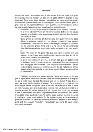 Connectors®


              lo amb les mans i apuntant-lo amb el seu amulet, el sol de plata, que quasi
              havia perdut la seva lluïssor.
              adversari. Tenia unes dents llargues i esmolades, les mans eren blanques i
              translúcides i podies veure com la sang negre li corria per les venes, però el
              pitjor eren els ulls, totalment blancs, sense pupil·les, una mirada buida. En Kai
                                          -
                  - Què irònic- va riure          en veure, si és que podia veure-hi,
                  - Si et mous et mato!-Va dir en Kai amenaçant-lo. Sabia que les seves
                      paraules eren buides i que no pensava de debò allò que deia. No seria
                      pas capaç de fer-ho.
                  - Quina gràcia que em fas. Els humans sou així, quan trobeu una cosa
                      diferent o estranya i sentiu por, no intenteu comprendre res, passeu
                                                  -
                      allò en una rialla grutal.- Però això tu ja ho saps o ho experimentaràs
                      aviat. No has pensat que si em mates seràs un monstre, tal i com ho sóc
                      jo.
                  - Calla!- Va cridar en Kai però més que una ordre va sonar com una
                      suplica,- si us torno a veure aquí prometo que morireu tots, ho dic de
                      debò- i el va fulminar amb la mirada.
                  - Et creus molt valent,oi? Creu-me, el pròxim cop que ens trobem serà
                      molt diferent, avui no teníem temps per matar-
                      fer a estat jugar amb vosaltres, com un gat ho fa amb el ratolí i de tan
                      en tan el deixa escapar per continuar gaudint del joc- i abans que en Kai
                      pogués advertir-ho va bufar el vent al seu voltant i
                      va desaparèixer.

                                                                                          La veu

              no se la podia treure del cap. Ressonava com un eco llunyà. Al cap de poc,
                                        -se a la realitat. Es va aixecar i va obrir el sac que
              havia caigut mentre forcejaven. Quan el va obrir va veure que a dins hi havia
                                     amb la cara tota vermella i els ulls humits. Semblava a
              punt de vomitar. En Kai va allargar-li la mà i aquest li va donar, per sorpresa

                                                   Va sortir a puc a poc i un cop fora el nen se
              li va abraçar                                                                    -li
              paraules de consol i va tornar en direcció a la clariana, respirant ja més tranquil,

              rebotant-li pel cervell.




                                                      13




PDF created with pdfFactory Pro trial version www.pdffactory.com
 