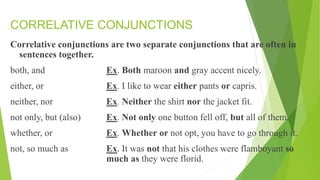 CORRELATIVE CONJUNCTIONS
Correlative conjunctions are two separate conjunctions that are often in
sentences together.
both, and Ex. Both maroon and gray accent nicely.
either, or Ex. I like to wear either pants or capris.
neither, nor Ex. Neither the shirt nor the jacket fit.
not only, but (also) Ex. Not only one button fell off, but all of them.
whether, or Ex. Whether or not opt, you have to go through it.
not, so much as Ex. It was not that his clothes were flamboyant so
much as they were florid.
 
