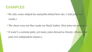 EXAMPLES
• He only wears striped ties and polka dotted bow ties. ( And joins two
words.)
• The shoes were not blue suede nor black leather. (Nor joins two phrases.)
• It wasn’t a costume party, yet many came dressed as literary villains. (Yet
joins two independent clauses.)
 