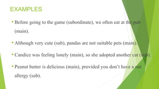 EXAMPLES
• Before going to the game (subordinate), we often eat at the pub
(main).
• Although very cute (sub), pandas are not suitable pets (main).
• Candice was feeling lonely (main), so she adopted another cat (sub).
• Peanut butter is delicious (main), provided you don’t have a nut
allergy (sub).
 