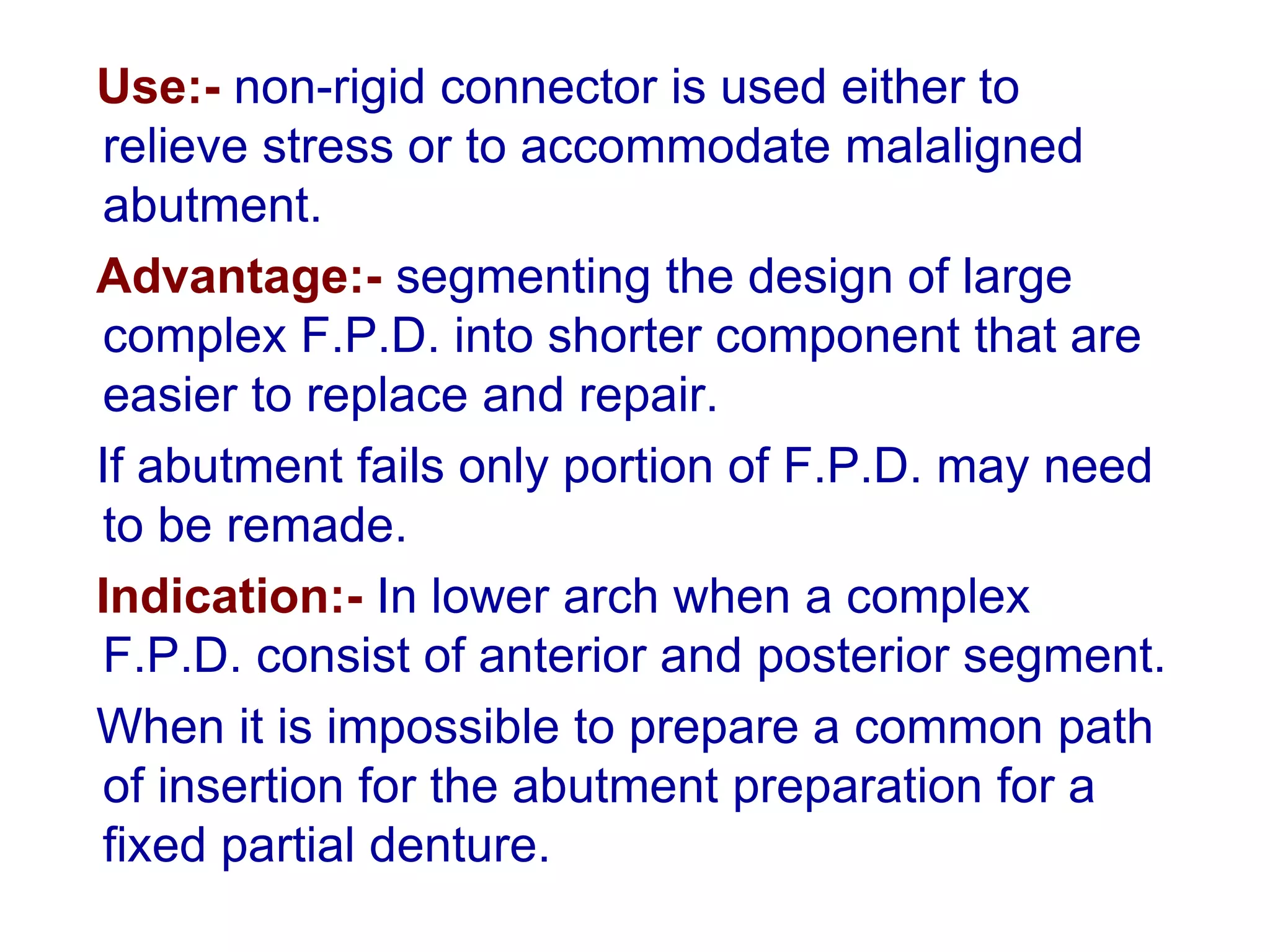 Use:- non-rigid connector is used either to
relieve stress or to accommodate malaligned
abutment.
Advantage:- segmenting the design of large
complex F.P.D. into shorter component that are
easier to replace and repair.
If abutment fails only portion of F.P.D. may need
to be remade.
Indication:- In lower arch when a complex
F.P.D. consist of anterior and posterior segment.
When it is impossible to prepare a common path
of insertion for the abutment preparation for a
fixed partial denture.
 