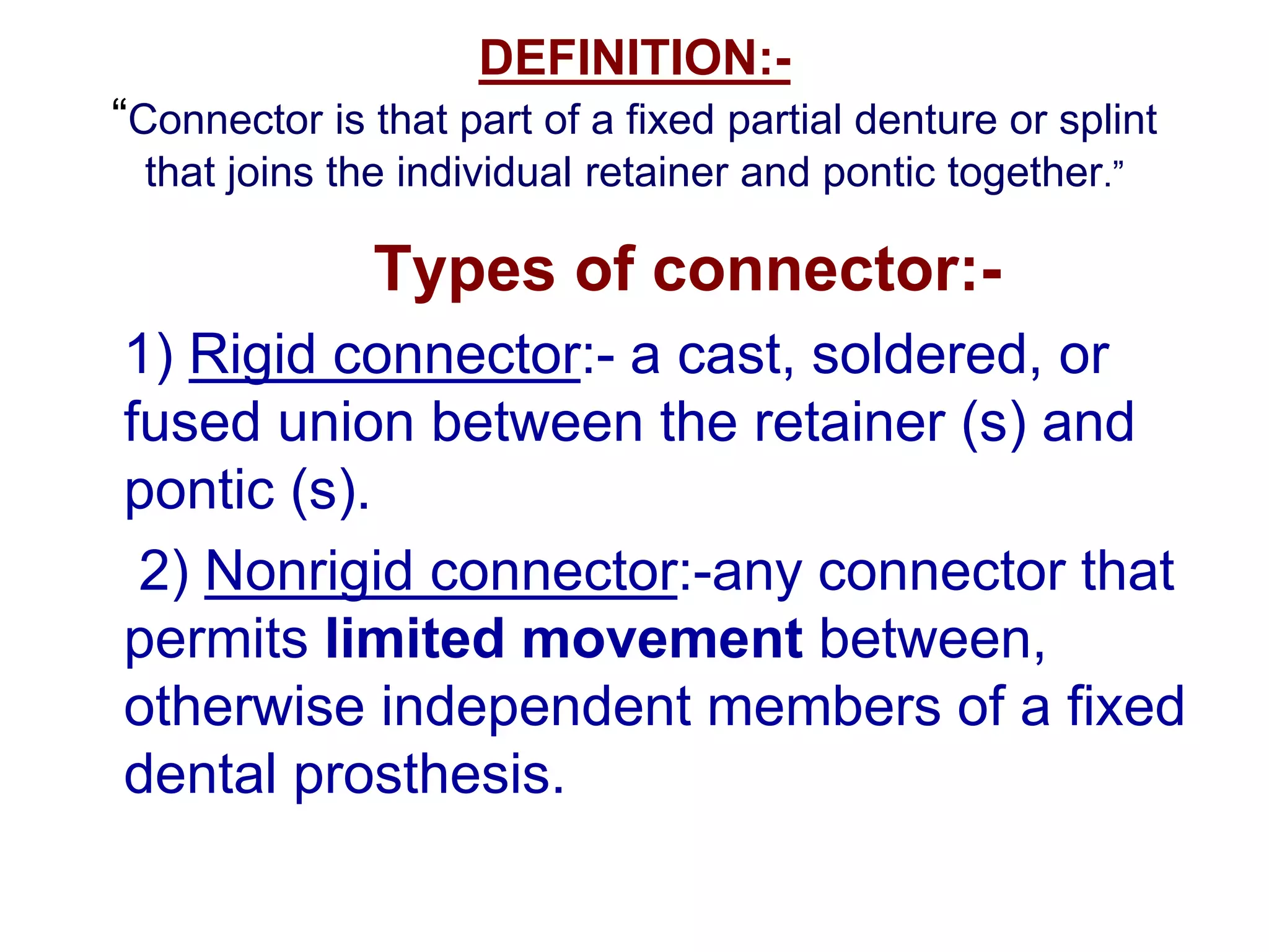 DEFINITION:-
“Connector is that part of a fixed partial denture or splint
that joins the individual retainer and pontic together.”
Types of connector:-
1) Rigid connector:- a cast, soldered, or
fused union between the retainer (s) and
pontic (s).
2) Nonrigid connector:-any connector that
permits limited movement between,
otherwise independent members of a fixed
dental prosthesis.
 