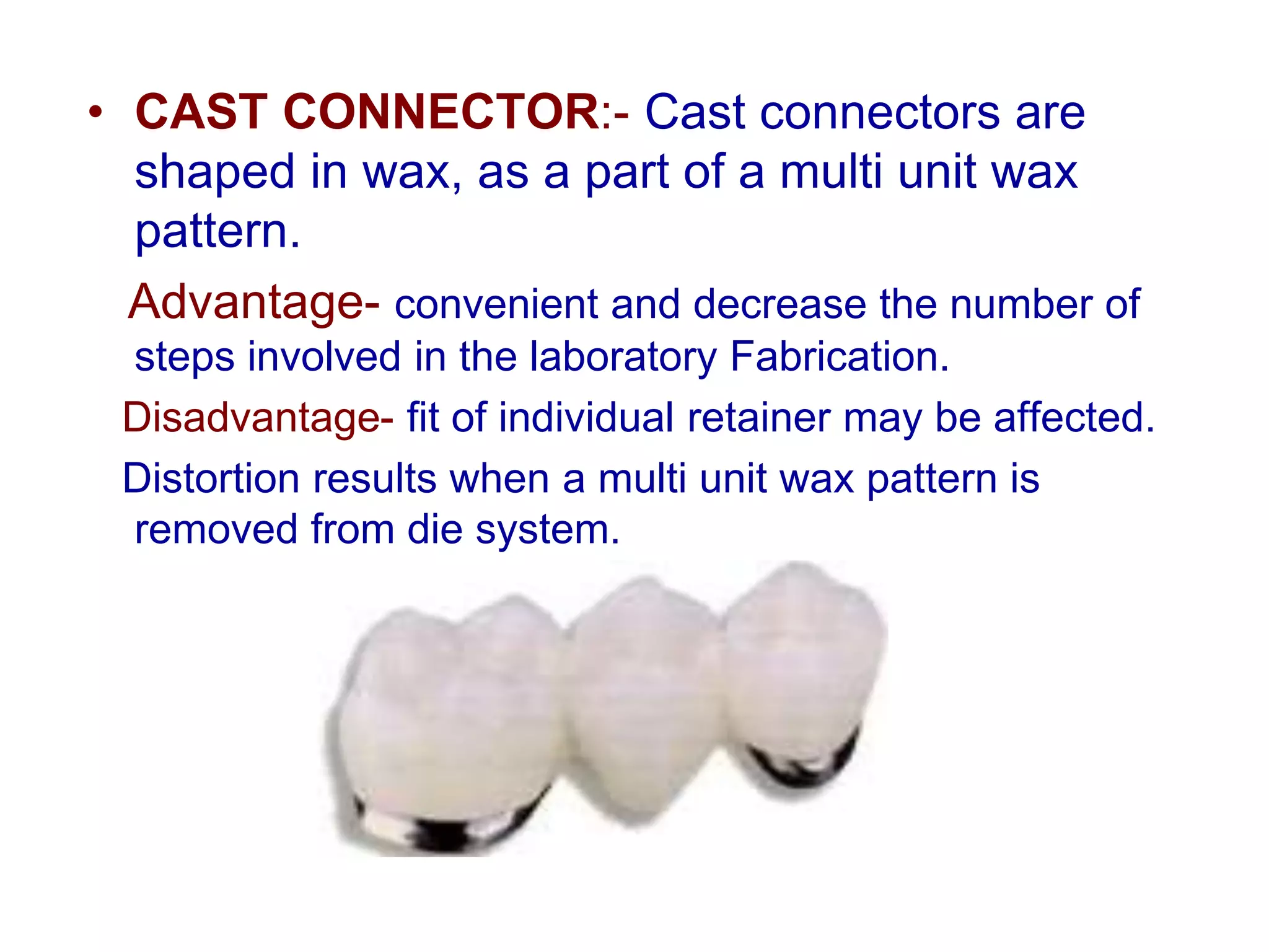 • CAST CONNECTOR:- Cast connectors are
shaped in wax, as a part of a multi unit wax
pattern.
Advantage- convenient and decrease the number of
steps involved in the laboratory Fabrication.
Disadvantage- fit of individual retainer may be affected.
Distortion results when a multi unit wax pattern is
removed from die system.
 