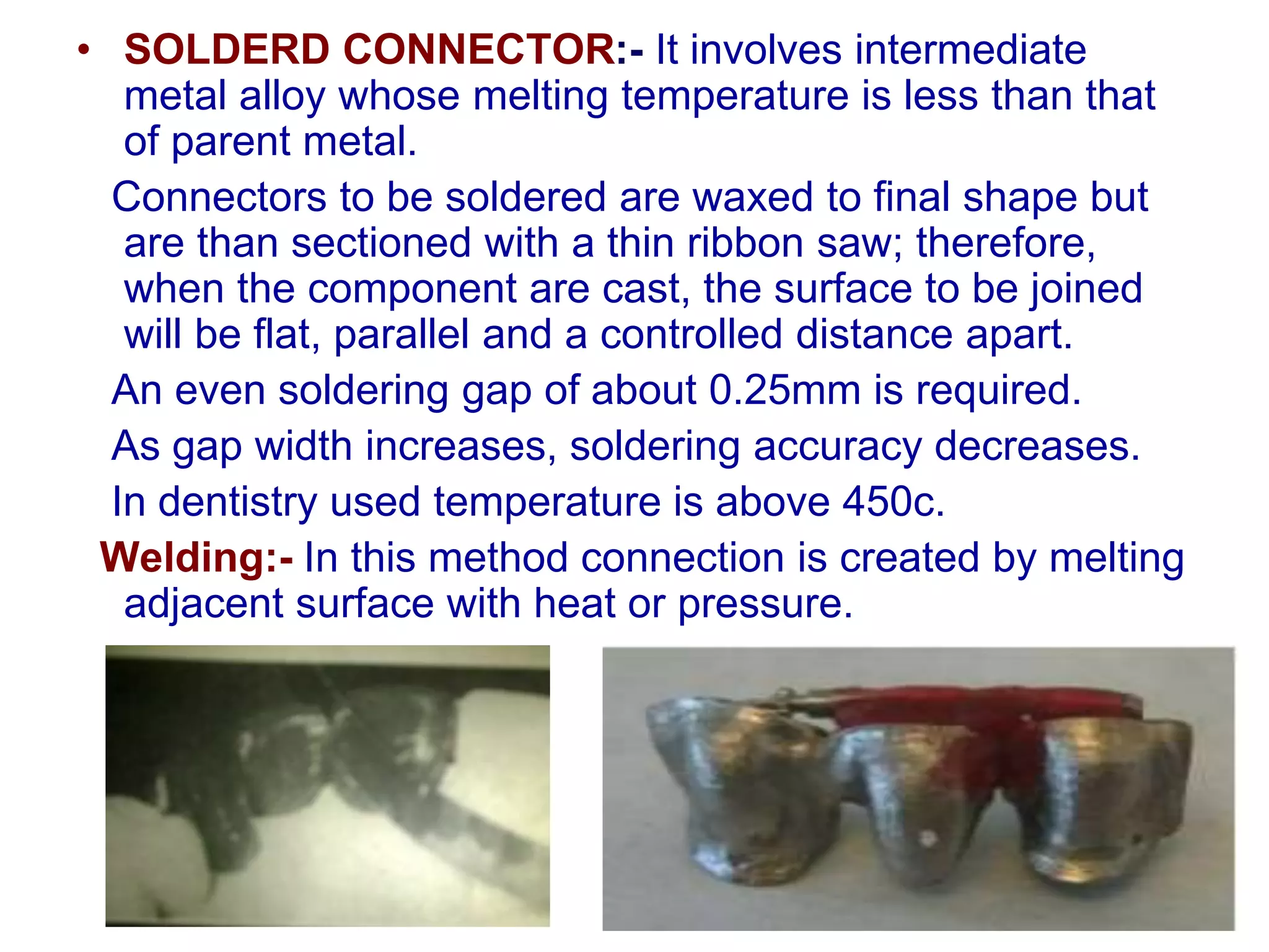 • SOLDERD CONNECTOR:- It involves intermediate
metal alloy whose melting temperature is less than that
of parent metal.
Connectors to be soldered are waxed to final shape but
are than sectioned with a thin ribbon saw; therefore,
when the component are cast, the surface to be joined
will be flat, parallel and a controlled distance apart.
An even soldering gap of about 0.25mm is required.
As gap width increases, soldering accuracy decreases.
In dentistry used temperature is above 450c.
Welding:- In this method connection is created by melting
adjacent surface with heat or pressure.
 
