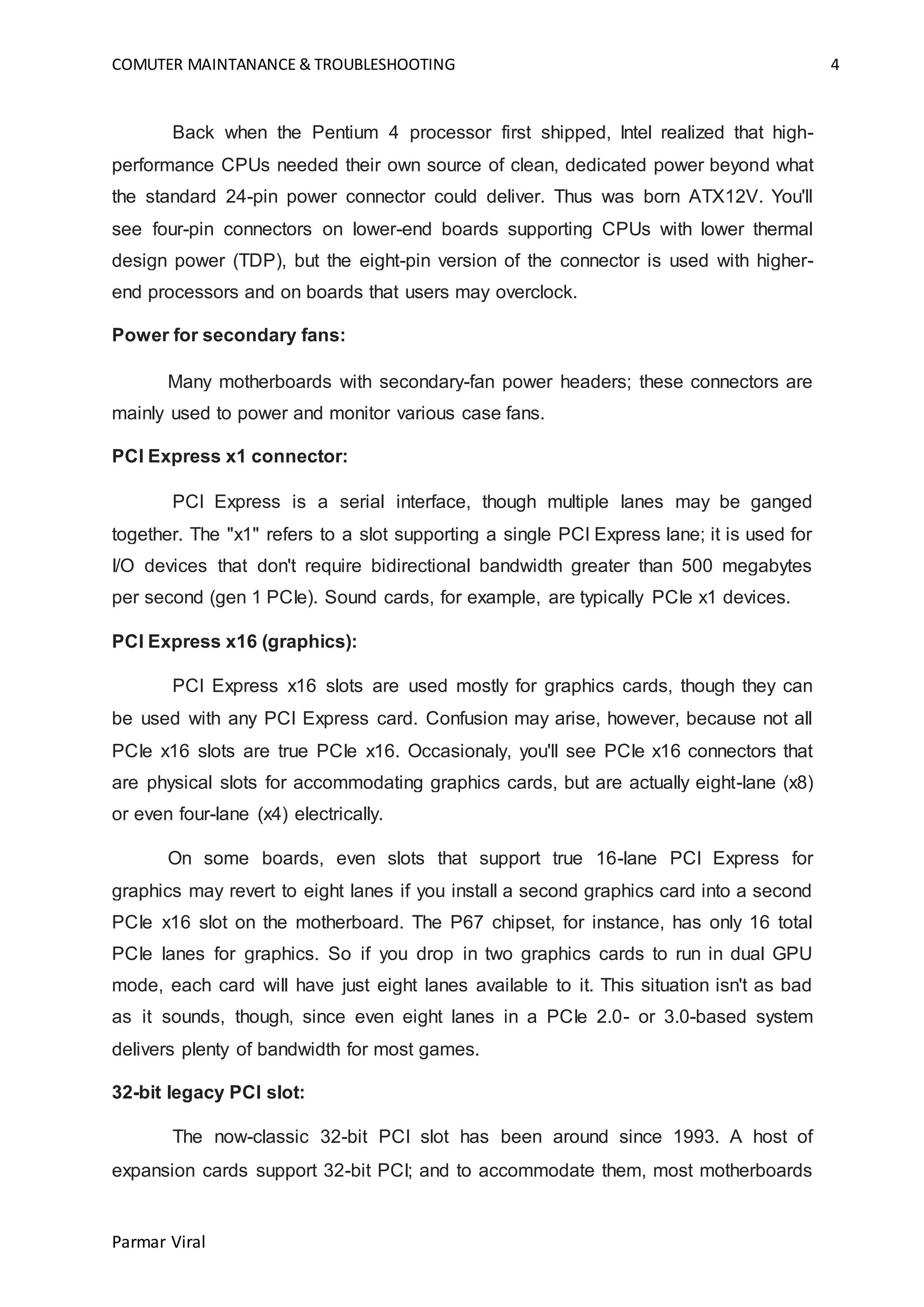 COMUTER MAINTANANCE & TROUBLESHOOTING 4
Parmar Viral
Back when the Pentium 4 processor first shipped, Intel realized that high-
performance CPUs needed their own source of clean, dedicated power beyond what
the standard 24-pin power connector could deliver. Thus was born ATX12V. You'll
see four-pin connectors on lower-end boards supporting CPUs with lower thermal
design power (TDP), but the eight-pin version of the connector is used with higher-
end processors and on boards that users may overclock.
Power for secondary fans:
Many motherboards with secondary-fan power headers; these connectors are
mainly used to power and monitor various case fans.
PCI Express x1 connector:
PCI Express is a serial interface, though multiple lanes may be ganged
together. The "x1" refers to a slot supporting a single PCI Express lane; it is used for
I/O devices that don't require bidirectional bandwidth greater than 500 megabytes
per second (gen 1 PCIe). Sound cards, for example, are typically PCIe x1 devices.
PCI Express x16 (graphics):
PCI Express x16 slots are used mostly for graphics cards, though they can
be used with any PCI Express card. Confusion may arise, however, because not all
PCIe x16 slots are true PCIe x16. Occasionaly, you'll see PCIe x16 connectors that
are physical slots for accommodating graphics cards, but are actually eight-lane (x8)
or even four-lane (x4) electrically.
On some boards, even slots that support true 16-lane PCI Express for
graphics may revert to eight lanes if you install a second graphics card into a second
PCIe x16 slot on the motherboard. The P67 chipset, for instance, has only 16 total
PCIe lanes for graphics. So if you drop in two graphics cards to run in dual GPU
mode, each card will have just eight lanes available to it. This situation isn't as bad
as it sounds, though, since even eight lanes in a PCIe 2.0- or 3.0-based system
delivers plenty of bandwidth for most games.
32-bit legacy PCI slot:
The now-classic 32-bit PCI slot has been around since 1993. A host of
expansion cards support 32-bit PCI; and to accommodate them, most motherboards
 