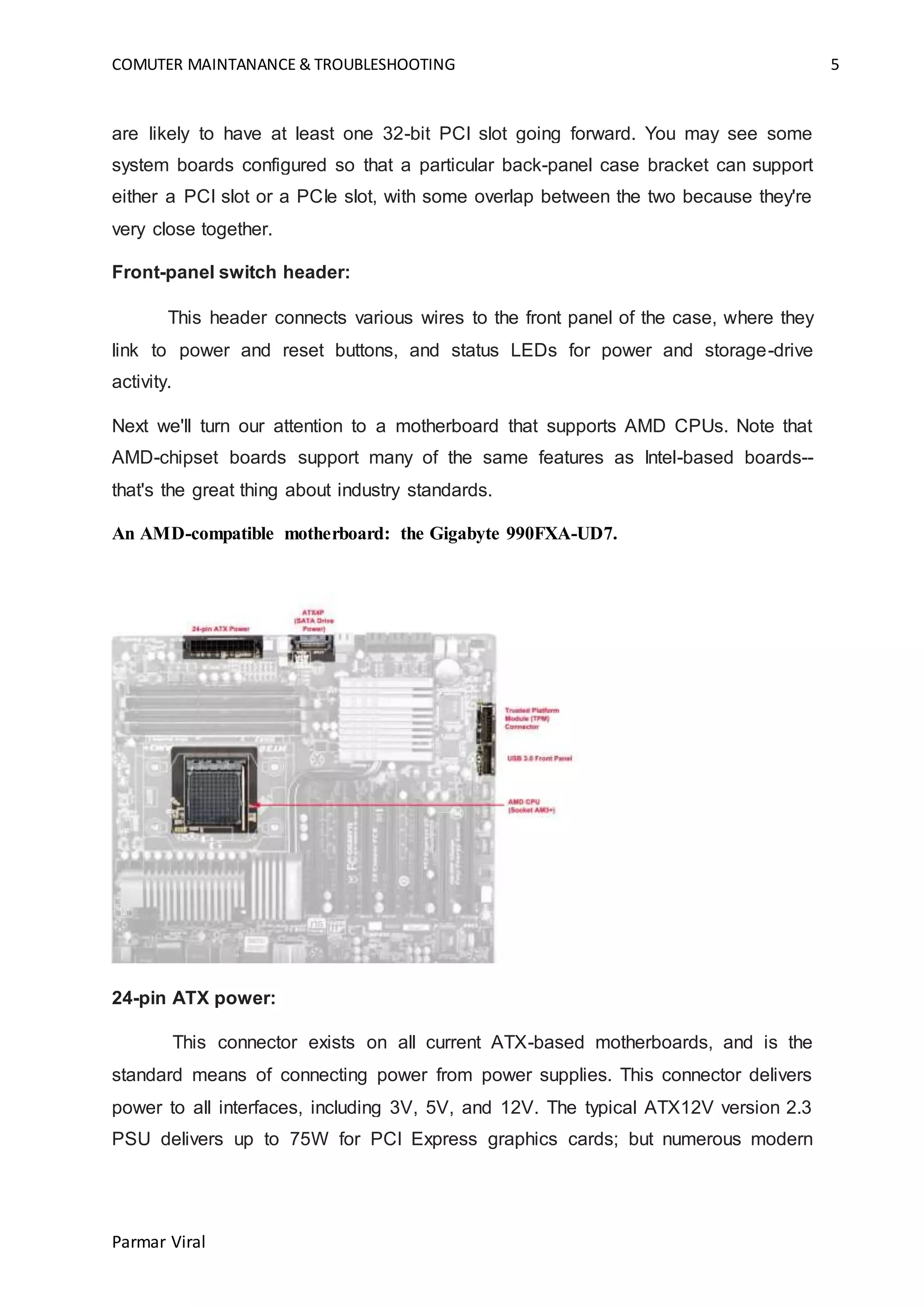 COMUTER MAINTANANCE & TROUBLESHOOTING 5
Parmar Viral
are likely to have at least one 32-bit PCI slot going forward. You may see some
system boards configured so that a particular back-panel case bracket can support
either a PCI slot or a PCIe slot, with some overlap between the two because they're
very close together.
Front-panel switch header:
This header connects various wires to the front panel of the case, where they
link to power and reset buttons, and status LEDs for power and storage-drive
activity.
Next we'll turn our attention to a motherboard that supports AMD CPUs. Note that
AMD-chipset boards support many of the same features as Intel-based boards--
that's the great thing about industry standards.
An AMD-compatible motherboard: the Gigabyte 990FXA-UD7.
24-pin ATX power:
This connector exists on all current ATX-based motherboards, and is the
standard means of connecting power from power supplies. This connector delivers
power to all interfaces, including 3V, 5V, and 12V. The typical ATX12V version 2.3
PSU delivers up to 75W for PCI Express graphics cards; but numerous modern
 
