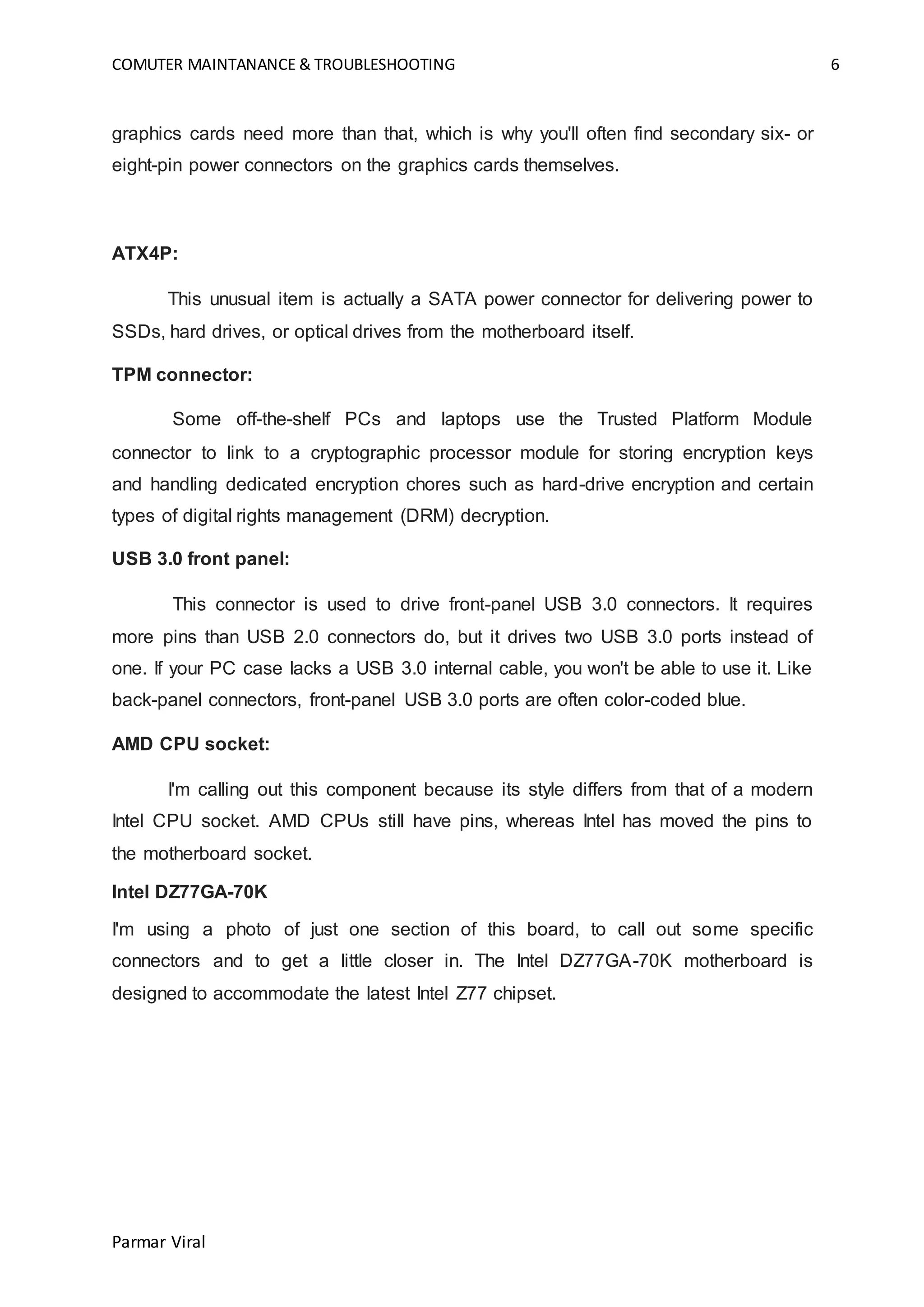 COMUTER MAINTANANCE & TROUBLESHOOTING 6
Parmar Viral
graphics cards need more than that, which is why you'll often find secondary six- or
eight-pin power connectors on the graphics cards themselves.
ATX4P:
This unusual item is actually a SATA power connector for delivering power to
SSDs, hard drives, or optical drives from the motherboard itself.
TPM connector:
Some off-the-shelf PCs and laptops use the Trusted Platform Module
connector to link to a cryptographic processor module for storing encryption keys
and handling dedicated encryption chores such as hard-drive encryption and certain
types of digital rights management (DRM) decryption.
USB 3.0 front panel:
This connector is used to drive front-panel USB 3.0 connectors. It requires
more pins than USB 2.0 connectors do, but it drives two USB 3.0 ports instead of
one. If your PC case lacks a USB 3.0 internal cable, you won't be able to use it. Like
back-panel connectors, front-panel USB 3.0 ports are often color-coded blue.
AMD CPU socket:
I'm calling out this component because its style differs from that of a modern
Intel CPU socket. AMD CPUs still have pins, whereas Intel has moved the pins to
the motherboard socket.
Intel DZ77GA-70K
I'm using a photo of just one section of this board, to call out some specific
connectors and to get a little closer in. The Intel DZ77GA-70K motherboard is
designed to accommodate the latest Intel Z77 chipset.
 