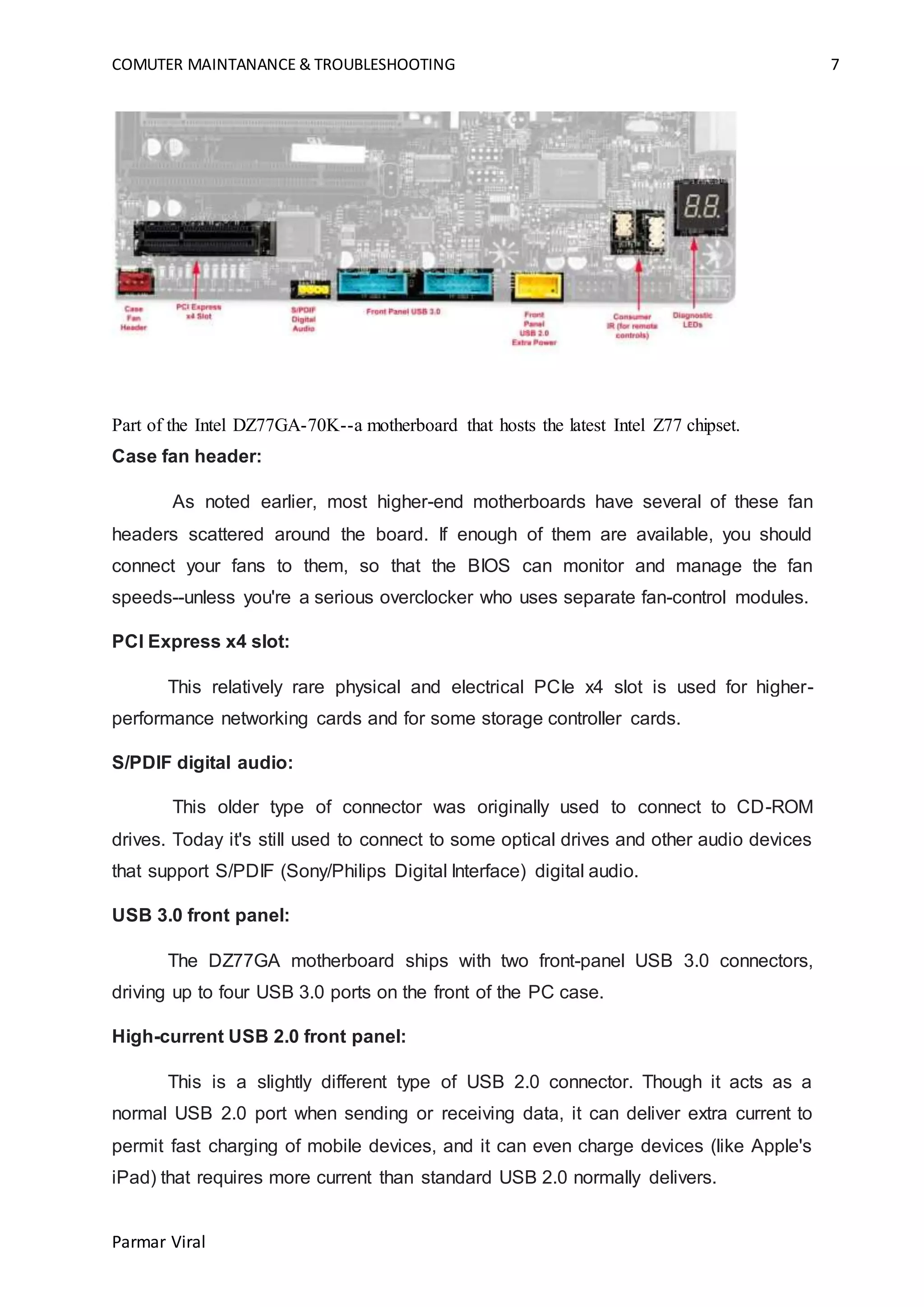 COMUTER MAINTANANCE & TROUBLESHOOTING 7
Parmar Viral
Part of the Intel DZ77GA-70K--a motherboard that hosts the latest Intel Z77 chipset.
Case fan header:
As noted earlier, most higher-end motherboards have several of these fan
headers scattered around the board. If enough of them are available, you should
connect your fans to them, so that the BIOS can monitor and manage the fan
speeds--unless you're a serious overclocker who uses separate fan-control modules.
PCI Express x4 slot:
This relatively rare physical and electrical PCIe x4 slot is used for higher-
performance networking cards and for some storage controller cards.
S/PDIF digital audio:
This older type of connector was originally used to connect to CD-ROM
drives. Today it's still used to connect to some optical drives and other audio devices
that support S/PDIF (Sony/Philips Digital Interface) digital audio.
USB 3.0 front panel:
The DZ77GA motherboard ships with two front-panel USB 3.0 connectors,
driving up to four USB 3.0 ports on the front of the PC case.
High-current USB 2.0 front panel:
This is a slightly different type of USB 2.0 connector. Though it acts as a
normal USB 2.0 port when sending or receiving data, it can deliver extra current to
permit fast charging of mobile devices, and it can even charge devices (like Apple's
iPad) that requires more current than standard USB 2.0 normally delivers.
 