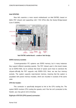 COMUTER MAINTANANCE & TROUBLESHOOTING 3
Parmar Viral
Intel DP67BG
Now let's examine a more recent motherboard: an Intel D67BG, based on
Intel's P67 chipset and supporting LGA 1155 CPUs (like the Sandy Bridge-based
Core i7-2600K).
Intel D67BG motherboard: a modern Intel design.
DDR3 memory sockets:
Current-generation PC systems use DDR3 memory, but in many instances
they support different operating speeds. The P67 chipset used in this board maxes
out at DDR3-1600, but to achieve that level of speed you'd have to overclock the
chipset--officially the P67 supports only DDR3-1333. Here, we see four memory
sockets. The system supports dual-channel memory, meaning that the system is
populated with paired memory modules, which are mounted in sockets of the same
color.
CPU fan header:
This connector is specifically designed to link to the CPU cooling fan. The
system BIOS monitors CPU cooling fan speeds; and if the fan isn't connected to this
header, you may get an error at bootup.
Eight-pin ATX12V (CPU power) connector:
 