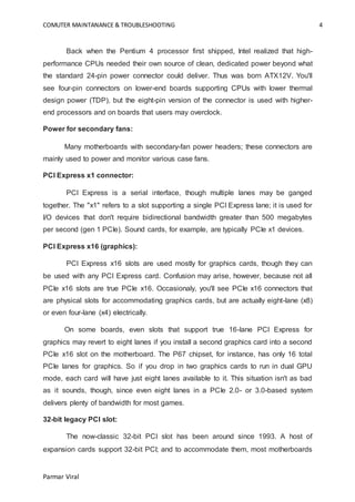 COMUTER MAINTANANCE & TROUBLESHOOTING 4
Parmar Viral
Back when the Pentium 4 processor first shipped, Intel realized that high-
performance CPUs needed their own source of clean, dedicated power beyond what
the standard 24-pin power connector could deliver. Thus was born ATX12V. You'll
see four-pin connectors on lower-end boards supporting CPUs with lower thermal
design power (TDP), but the eight-pin version of the connector is used with higher-
end processors and on boards that users may overclock.
Power for secondary fans:
Many motherboards with secondary-fan power headers; these connectors are
mainly used to power and monitor various case fans.
PCI Express x1 connector:
PCI Express is a serial interface, though multiple lanes may be ganged
together. The "x1" refers to a slot supporting a single PCI Express lane; it is used for
I/O devices that don't require bidirectional bandwidth greater than 500 megabytes
per second (gen 1 PCIe). Sound cards, for example, are typically PCIe x1 devices.
PCI Express x16 (graphics):
PCI Express x16 slots are used mostly for graphics cards, though they can
be used with any PCI Express card. Confusion may arise, however, because not all
PCIe x16 slots are true PCIe x16. Occasionaly, you'll see PCIe x16 connectors that
are physical slots for accommodating graphics cards, but are actually eight-lane (x8)
or even four-lane (x4) electrically.
On some boards, even slots that support true 16-lane PCI Express for
graphics may revert to eight lanes if you install a second graphics card into a second
PCIe x16 slot on the motherboard. The P67 chipset, for instance, has only 16 total
PCIe lanes for graphics. So if you drop in two graphics cards to run in dual GPU
mode, each card will have just eight lanes available to it. This situation isn't as bad
as it sounds, though, since even eight lanes in a PCIe 2.0- or 3.0-based system
delivers plenty of bandwidth for most games.
32-bit legacy PCI slot:
The now-classic 32-bit PCI slot has been around since 1993. A host of
expansion cards support 32-bit PCI; and to accommodate them, most motherboards
 