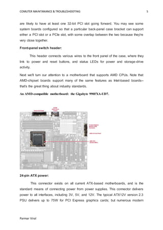COMUTER MAINTANANCE & TROUBLESHOOTING 5
Parmar Viral
are likely to have at least one 32-bit PCI slot going forward. You may see some
system boards configured so that a particular back-panel case bracket can support
either a PCI slot or a PCIe slot, with some overlap between the two because they're
very close together.
Front-panel switch header:
This header connects various wires to the front panel of the case, where they
link to power and reset buttons, and status LEDs for power and storage-drive
activity.
Next we'll turn our attention to a motherboard that supports AMD CPUs. Note that
AMD-chipset boards support many of the same features as Intel-based boards--
that's the great thing about industry standards.
An AMD-compatible motherboard: the Gigabyte 990FXA-UD7.
24-pin ATX power:
This connector exists on all current ATX-based motherboards, and is the
standard means of connecting power from power supplies. This connector delivers
power to all interfaces, including 3V, 5V, and 12V. The typical ATX12V version 2.3
PSU delivers up to 75W for PCI Express graphics cards; but numerous modern
 