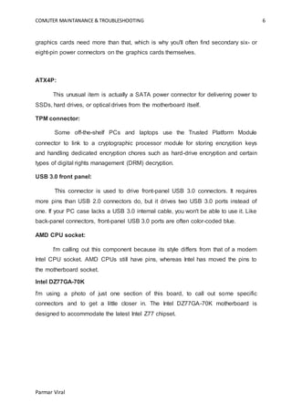 COMUTER MAINTANANCE & TROUBLESHOOTING 6
Parmar Viral
graphics cards need more than that, which is why you'll often find secondary six- or
eight-pin power connectors on the graphics cards themselves.
ATX4P:
This unusual item is actually a SATA power connector for delivering power to
SSDs, hard drives, or optical drives from the motherboard itself.
TPM connector:
Some off-the-shelf PCs and laptops use the Trusted Platform Module
connector to link to a cryptographic processor module for storing encryption keys
and handling dedicated encryption chores such as hard-drive encryption and certain
types of digital rights management (DRM) decryption.
USB 3.0 front panel:
This connector is used to drive front-panel USB 3.0 connectors. It requires
more pins than USB 2.0 connectors do, but it drives two USB 3.0 ports instead of
one. If your PC case lacks a USB 3.0 internal cable, you won't be able to use it. Like
back-panel connectors, front-panel USB 3.0 ports are often color-coded blue.
AMD CPU socket:
I'm calling out this component because its style differs from that of a modern
Intel CPU socket. AMD CPUs still have pins, whereas Intel has moved the pins to
the motherboard socket.
Intel DZ77GA-70K
I'm using a photo of just one section of this board, to call out some specific
connectors and to get a little closer in. The Intel DZ77GA-70K motherboard is
designed to accommodate the latest Intel Z77 chipset.
 