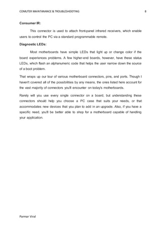 COMUTER MAINTANANCE & TROUBLESHOOTING 8
Parmar Viral
Consumer IR:
This connector is used to attach front-panel infrared receivers, which enable
users to control the PC via a standard programmable remote.
Diagnostic LEDs:
Most motherboards have simple LEDs that light up or change color if the
board experiences problems. A few higher-end boards, however, have these status
LEDs, which flash an alphanumeric code that helps the user narrow down the source
of a boot problem.
That wraps up our tour of various motherboard connectors, pins, and ports. Though I
haven't covered all of the possibilities by any means, the ones listed here account for
the vast majority of connectors you'll encounter on today's motherboards.
Rarely will you use every single connector on a board, but understanding these
connectors should help you choose a PC case that suits your needs, or that
accommodates new devices that you plan to add in an upgrade. Also, if you have a
specific need, you'll be better able to shop for a motherboard capable of handling
your application.
 