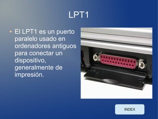 LPT1
●   El LPT1 es un puerto
    paralelo usado en
    ordenadores antiguos
    para conectar un
    dispositivo,
    generalmente de
    impresión.




                            INDEX
 