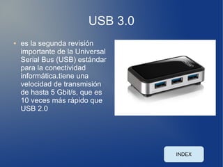 USB 3.0
●   es la segunda revisión
    importante de la Universal
    Serial Bus (USB) estándar
    para la conectividad
    informática.tiene una
    velocidad de transmisión
    de hasta 5 Gbit/s, que es
    10 veces más rápido que
    USB 2.0




                                  INDEX
 