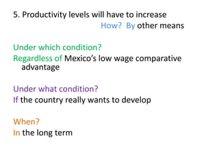 5. Productivity levels will have to increase
How? By other means
Under which condition?
Regardless of Mexico’s low wage comparative
advantage
Under what condition?
If the country really wants to develop
When?
In the long term
 