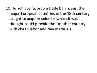 10. To achieve favorable trade balancees, the
major European countries in the 18th century
sought to acquire colonies which it was
thought could provide the “mother country”
with cheap labor and raw materials.
 