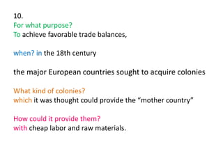 10.
For what purpose?
To achieve favorable trade balances,
when? in the 18th century
the major European countries sought to acquire colonies
What kind of colonies?
which it was thought could provide the “mother country”
How could it provide them?
with cheap labor and raw materials.
 