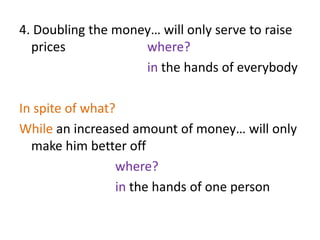 4. Doubling the money… will only serve to raise
prices where?
in the hands of everybody
In spite of what?
While an increased amount of money… will only
make him better off
where?
in the hands of one person
 