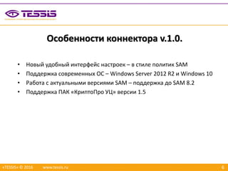 6
Особенности коннектора v.1.0.
«TESSIS» © 2016 www.tessis.ru
• Новый удобный интерфейс настроек – в стиле политик SAM
• Поддержка современных ОС – Windows Server 2012 R2 и Windows 10
• Работа с актуальными версиями SAM – поддержка до SAM 8.2
• Поддержка ПАК «КриптоПро УЦ» версии 1.5
 