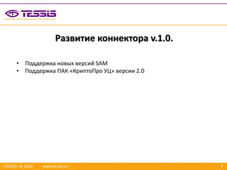 7
Развитие коннектора v.1.0.
«TESSIS» © 2016 www.tessis.ru
• Поддержка новых версий SAM
• Поддержка ПАК «КриптоПро УЦ» версии 2.0
 