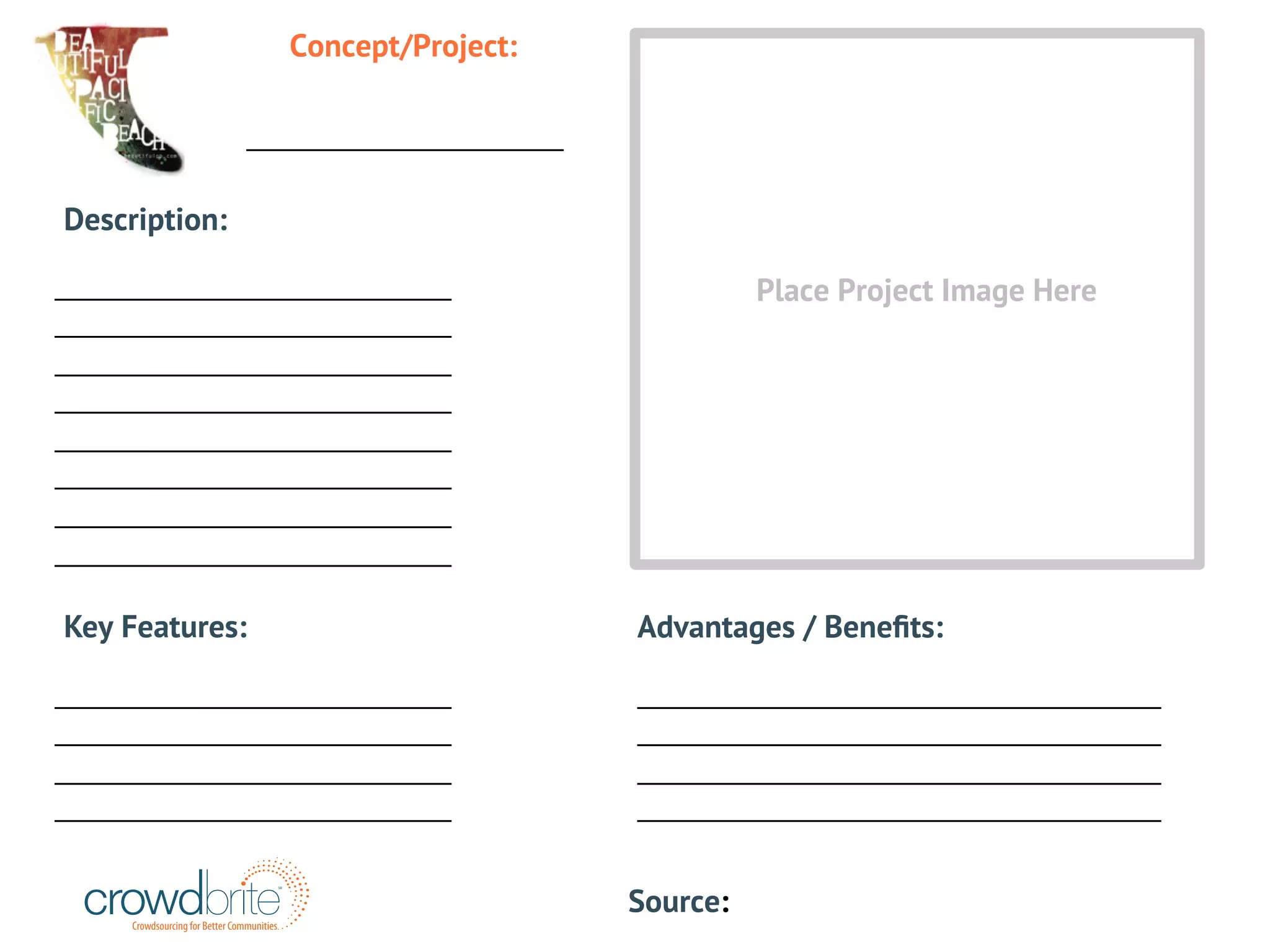 ____________________ 
Description: 
_________________________ 
_________________________ 
_________________________ 
_________________________ 
_________________________ 
_________________________ 
_________________________ 
_________________________ 
Crowdsourcing for Better Communities 
SM 
_________________________________ 
_________________________________ 
_________________________________ 
_________________________________ 
_________________________ 
_________________________ 
_________________________ 
_________________________ 
Advantages / Benefits: 
Key Features: 
Source: 
Concept/Project: 
Place Project Image Here 
