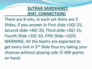 SUTRAR SANDHANEY
(ENT. CONNECTION)
There are 8 sets, in each set there are 5
Slides, if you answer in First slide +50/-25,
Second slide +40/-20, Third slide +30/-15,
Fourth Slide +20/-10, Fifth Slide +10/0.
WARNING: All the teams are expected to
get every link in 5th Slide thus try taking your
chances without playing safe  400 points
on hand.
 