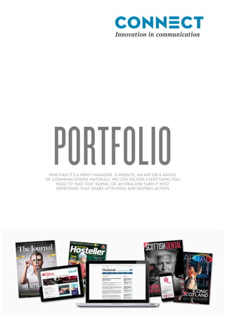 PORTFOLIOWHETHER IT’S A PRINT MAGAZINE, A WEBSITE, AN APP OR A RANGE
OF COMMUNICATIONS MATERIALS, WE CAN DELIVER EVERYTHING YOU
NEED TO TAKE THAT KERNEL OF AN IDEA AND TURN IT INTO
SOMETHING THAT GRABS ATTENTION AND INSPIRES ACTION
 