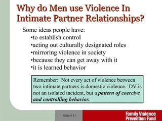 Why do Men use Violence In Intimate Partner Relationships? Slide #  Some ideas people have: • to establish control • acting out culturally designated roles • mirroring violence in society • because they can get away with it it is learned behavior Remember:  Not every act of violence between  two intimate partners is domestic violence.  DV is not an isolated incident, but a  pattern   of coercive  and controlling behavior. 