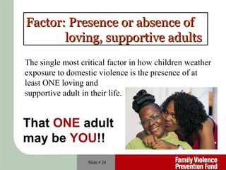 Slide #  Factor: Presence or absence of  loving, supportive adults The single most critical factor in how children weather exposure to domestic violence is the presence of at least ONE loving and  supportive adult in their life. That  ONE  adult  may be  YOU !! 
