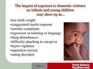 Slide #  The impact of exposure to domestic violence   on infants and young children  may show up as… • low birth weight • exaggerated startle response • somatic complaints • regression in toileting or language • sleep disturbances • difficulty attaching to caregiver • hyper-vigilance • separation anxiety • eating disorders 